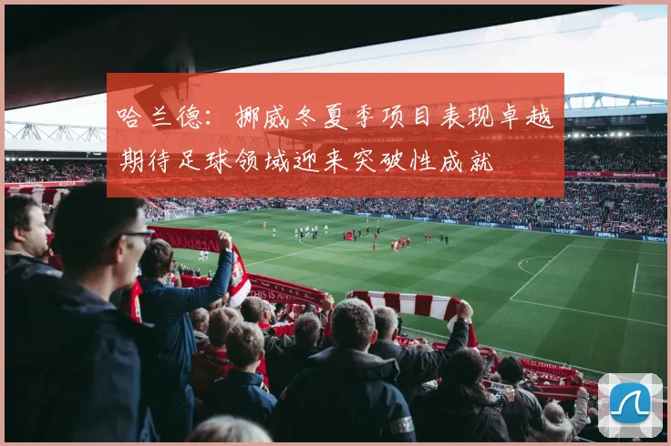 哈兰德：挪威冬夏季项目表现卓越期待足球领域迎来突破性成就