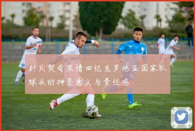 科瓦契奇深情回忆克罗地亚国家队球衣的神圣意义与责任感