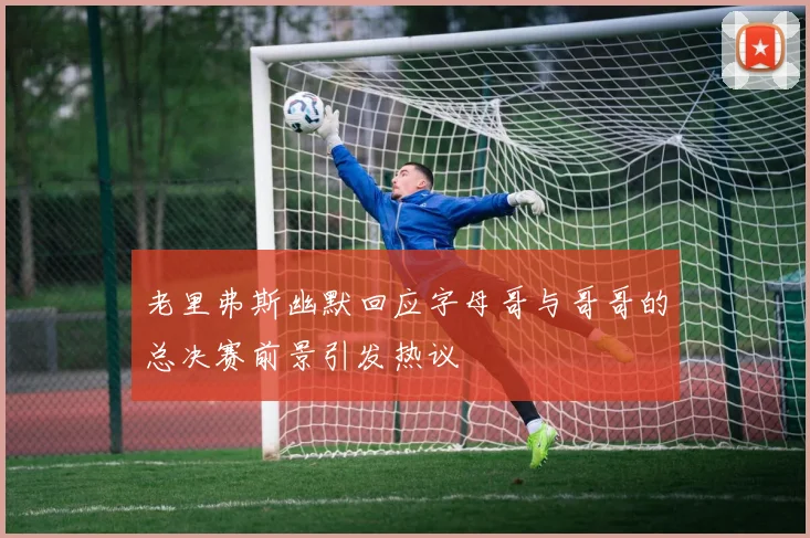 老里弗斯幽默回应字母哥与哥哥的总决赛前景引发热议