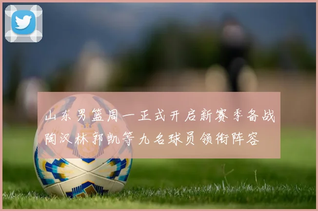山东男篮周一正式开启新赛季备战陶汉林郭凯等九名球员领衔阵容