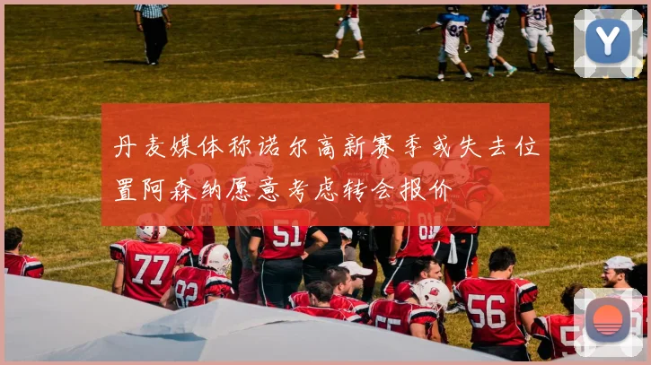 丹麦媒体称诺尔高新赛季或失去位置阿森纳愿意考虑转会报价