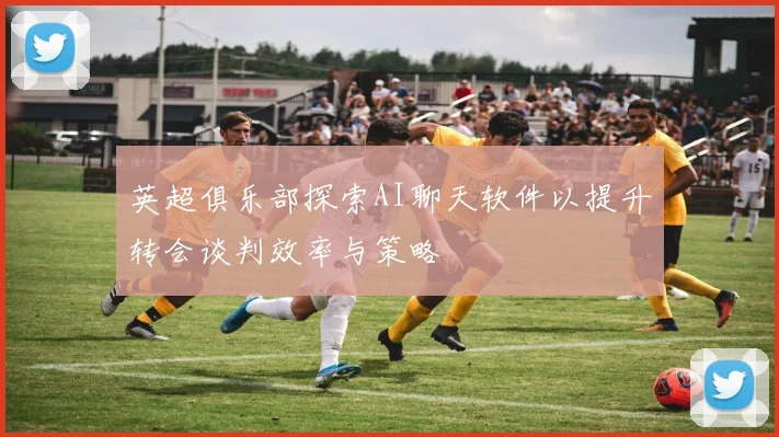 英超俱乐部探索AI聊天软件以提升转会谈判效率与策略
