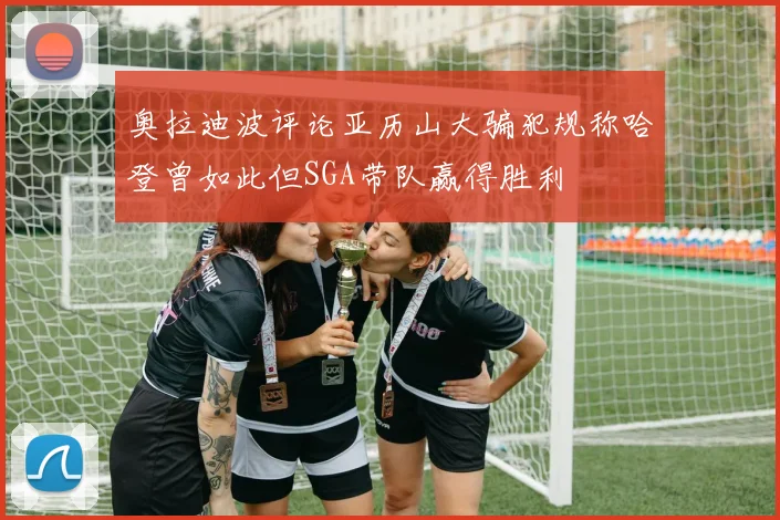 奥拉迪波评论亚历山大骗犯规称哈登曾如此但SGA带队赢得胜利