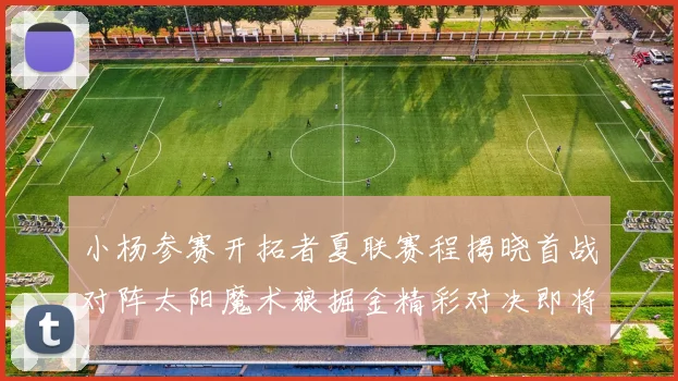 小杨参赛开拓者夏联赛程揭晓首战对阵太阳魔术狼掘金精彩对决即将开启