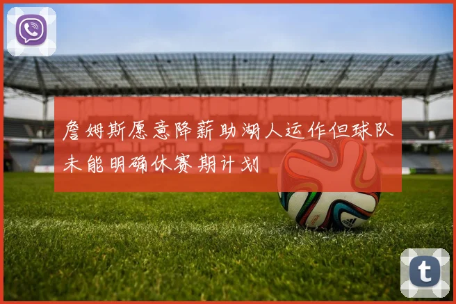 詹姆斯愿意降薪助湖人运作但球队未能明确休赛期计划