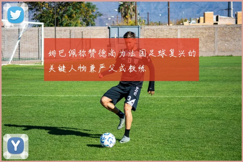 姆巴佩称赞德尚为法国足球复兴的关键人物兼严父式教练