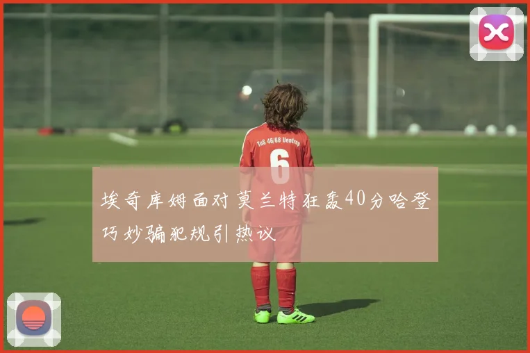 埃奇库姆面对莫兰特狂轰40分哈登巧妙骗犯规引热议