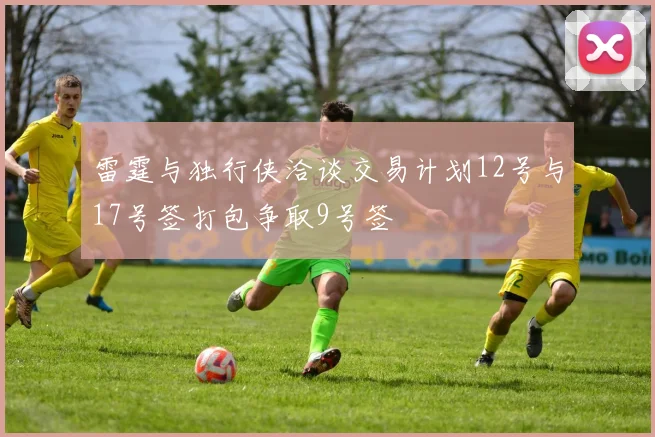 雷霆与独行侠洽谈交易计划12号与17号签打包争取9号签