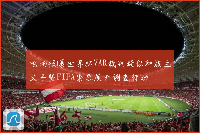电讯报曝世界杯VAR裁判疑似种族主义手势FIFA紧急展开调查行动
