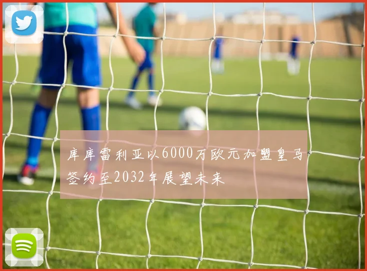 库库雷利亚以6000万欧元加盟皇马签约至2032年展望未来